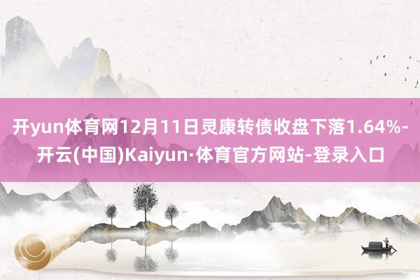 開yun體育網12月11日靈康轉債收盤下落1.64%-開云(中國)Kaiyun·體育官方網站-登錄入口