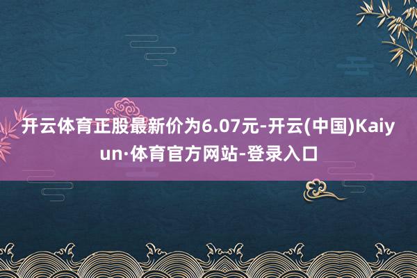 開云體育正股最新價為6.07元-開云(中國)Kaiyun·體育官方網站-登錄入口