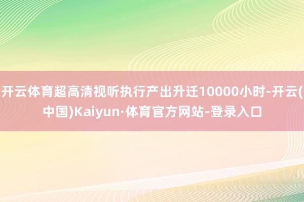 開云體育超高清視聽執行產出升遷10000小時-開云(中國)Kaiyun·體育官方網站-登錄入口