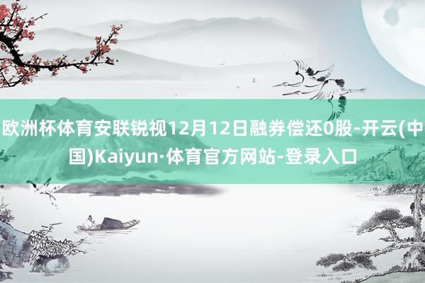 歐洲杯體育安聯銳視12月12日融券償還0股-開云(中國)Kaiyun·體育官方網站-登錄入口