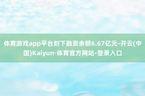 體育游戲app平臺(tái)刻下融資余額6.67億元-開云(中國)Kaiyun·體育官方網(wǎng)站-登錄入口