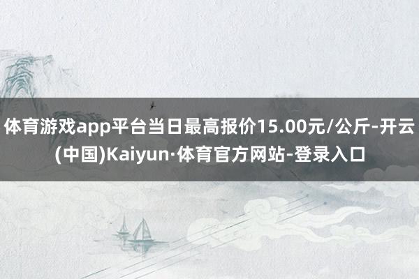 體育游戲app平臺當日最高報價15.00元/公斤-開云(中國)Kaiyun·體育官方網站-登錄入口