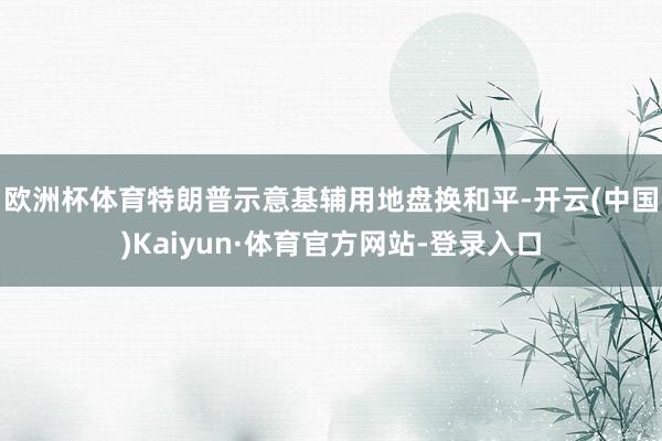 歐洲杯體育　　特朗普示意基輔用地盤換和平-開云(中國)Kaiyun·體育官方網(wǎng)站-登錄入口