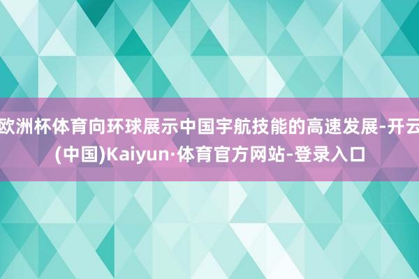 歐洲杯體育向環球展示中國宇航技能的高速發展-開云(中國)Kaiyun·體育官方網站-登錄入口