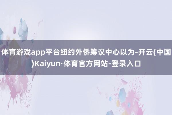 體育游戲app平臺紐約外僑籌議中心以為-開云(中國)Kaiyun·體育官方網站-登錄入口