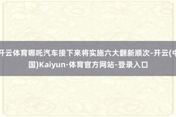 開云體育哪吒汽車接下來將實施六大翻新順次-開云(中國)Kaiyun·體育官方網站-登錄入口