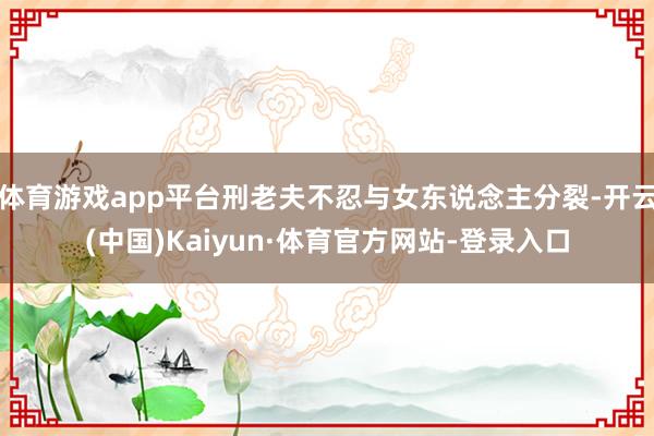 體育游戲app平臺刑老夫不忍與女東說念主分裂-開云(中國)Kaiyun·體育官方網站-登錄入口