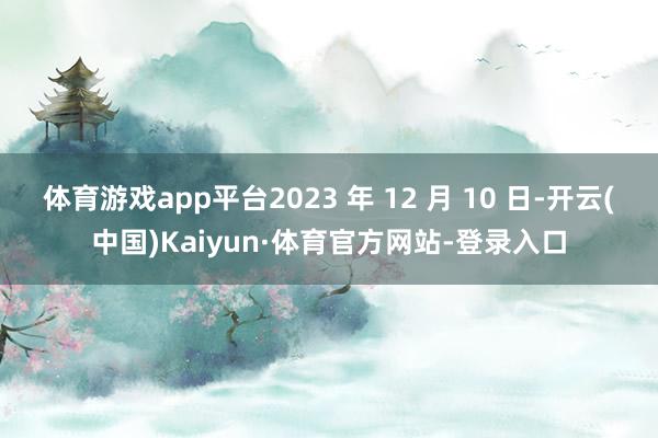 體育游戲app平臺2023 年 12 月 10 日-開云(中國)Kaiyun·體育官方網站-登錄入口