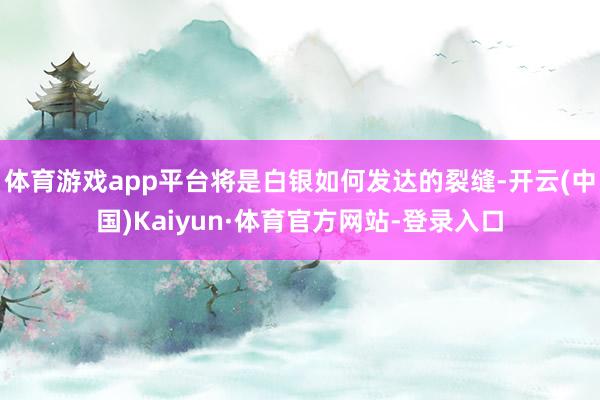 體育游戲app平臺將是白銀如何發(fā)達(dá)的裂縫-開云(中國)Kaiyun·體育官方網(wǎng)站-登錄入口