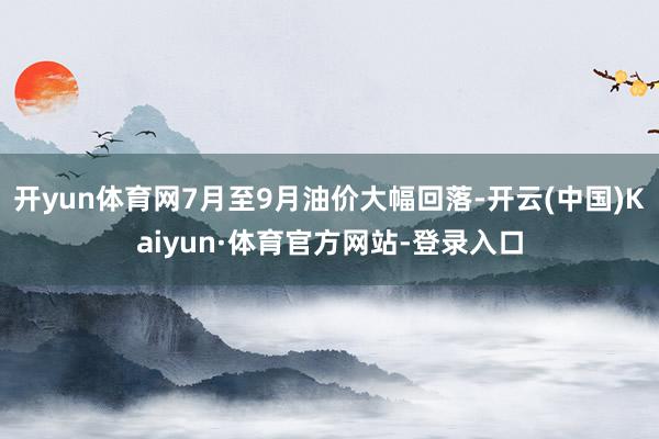 開yun體育網7月至9月油價大幅回落-開云(中國)Kaiyun·體育官方網站-登錄入口