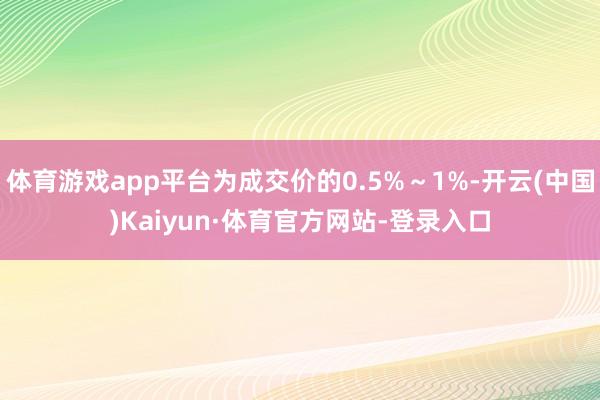 體育游戲app平臺(tái)為成交價(jià)的0.5%～1%-開(kāi)云(中國(guó))Kaiyun·體育官方網(wǎng)站-登錄入口