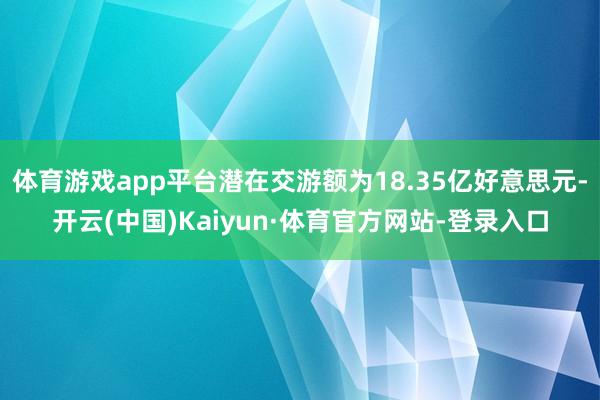 體育游戲app平臺潛在交游額為18.35億好意思元-開云(中國)Kaiyun·體育官方網站-登錄入口