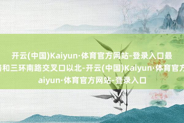 開云(中國)Kaiyun·體育官方網站-登錄入口最先位于麥地南路和三環南路交叉口以北-開云(中國)Kaiyun·體育官方網站-登錄入口