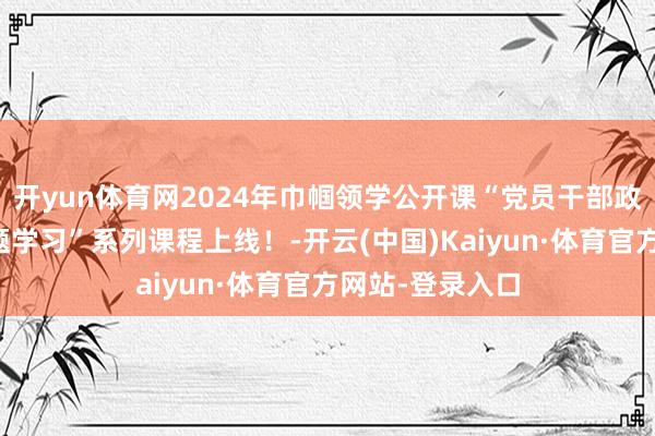 開yun體育網2024年巾幗領學公開課“黨員干部政事才調普及專題學習”系列課程上線！-開云(中國)Kaiyun·體育官方網站-登錄入口