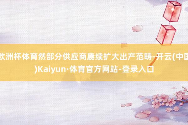 歐洲杯體育然部分供應商賡續擴大出產范疇-開云(中國)Kaiyun·體育官方網站-登錄入口