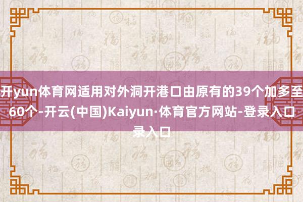 開yun體育網適用對外洞開港口由原有的39個加多至60個-開云(中國)Kaiyun·體育官方網站-登錄入口