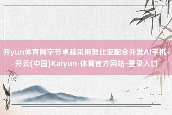 開yun體育網字節卓越采用努比亞配合開發AI手機-開云(中國)Kaiyun·體育官方網站-登錄入口