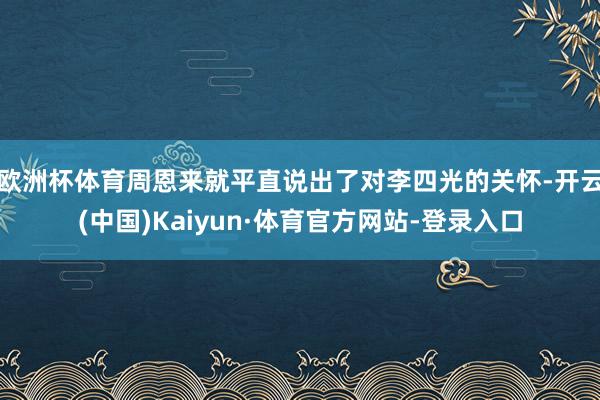 歐洲杯體育周恩來就平直說出了對李四光的關(guān)懷-開云(中國)Kaiyun·體育官方網(wǎng)站-登錄入口