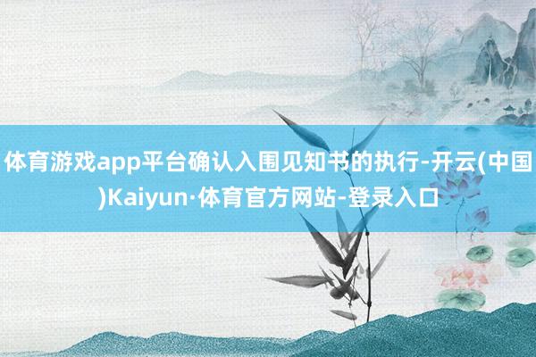 體育游戲app平臺確認入圍見知書的執(zhí)行-開云(中國)Kaiyun·體育官方網(wǎng)站-登錄入口