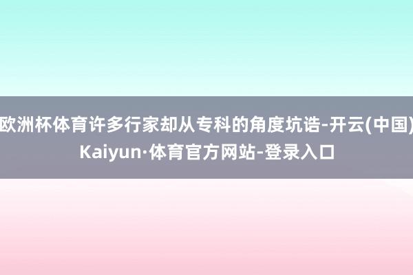 歐洲杯體育許多行家卻從專科的角度坑誥-開云(中國)Kaiyun·體育官方網站-登錄入口