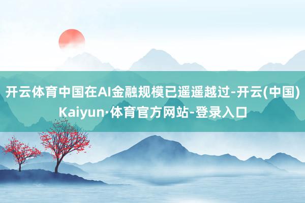 開云體育中國在AI金融規模已遙遙越過-開云(中國)Kaiyun·體育官方網站-登錄入口