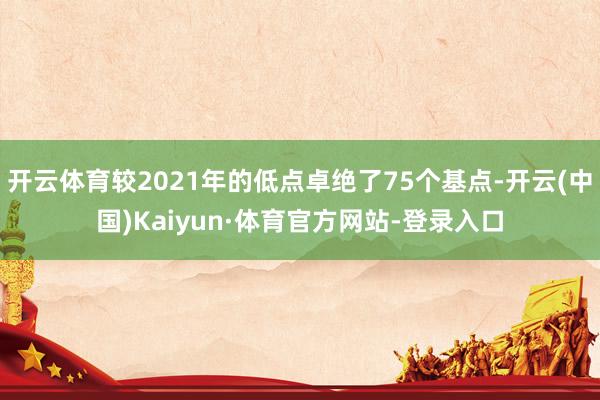 開云體育較2021年的低點卓絕了75個基點-開云(中國)Kaiyun·體育官方網站-登錄入口