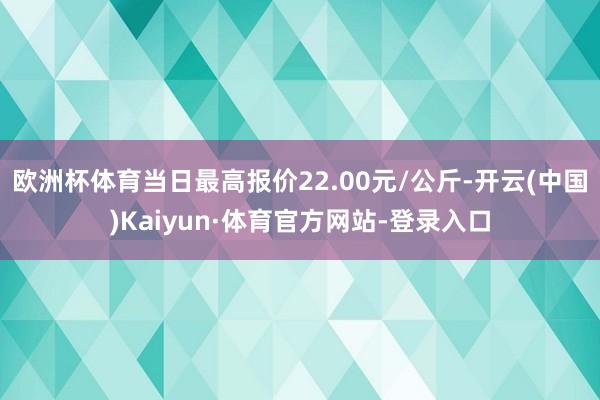 歐洲杯體育當日最高報價22.00元/公斤-開云(中國)Kaiyun·體育官方網站-登錄入口