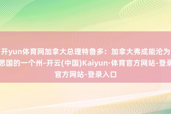 開yun體育網(wǎng)加拿大總理特魯多：加拿大弗成能淪為好意思國(guó)的一個(gè)州-開云(中國(guó))Kaiyun·體育官方網(wǎng)站-登錄入口