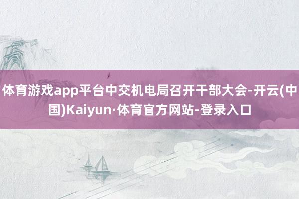 體育游戲app平臺中交機電局召開干部大會-開云(中國)Kaiyun·體育官方網站-登錄入口