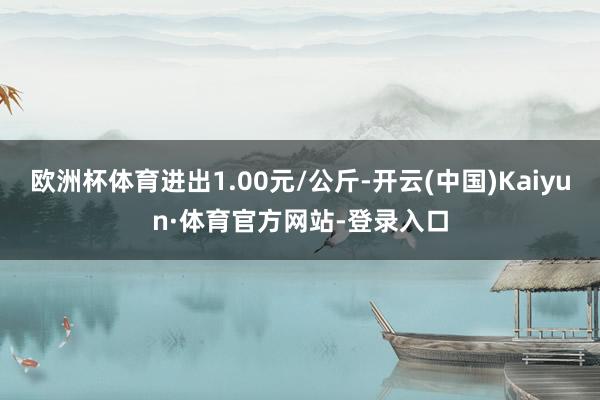 歐洲杯體育進(jìn)出1.00元/公斤-開云(中國)Kaiyun·體育官方網(wǎng)站-登錄入口