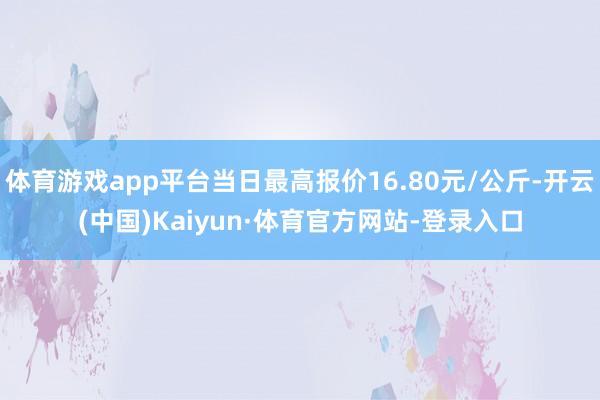 體育游戲app平臺當日最高報價16.80元/公斤-開云(中國)Kaiyun·體育官方網站-登錄入口