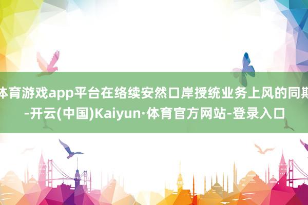 體育游戲app平臺在絡續安然口岸授統業務上風的同期-開云(中國)Kaiyun·體育官方網站-登錄入口