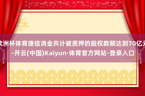 歐洲杯體育捷信消金共計被質押的股權數額達到70億元-開云(中國)Kaiyun·體育官方網站-登錄入口