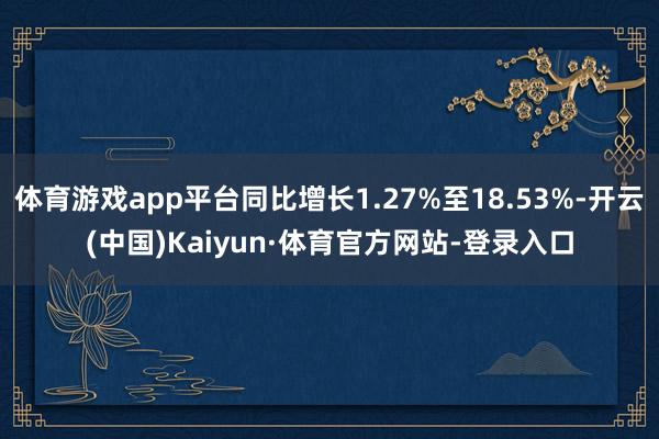 體育游戲app平臺同比增長1.27%至18.53%-開云(中國)Kaiyun·體育官方網站-登錄入口