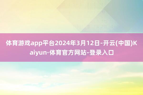 體育游戲app平臺2024年3月12日-開云(中國)Kaiyun·體育官方網(wǎng)站-登錄入口