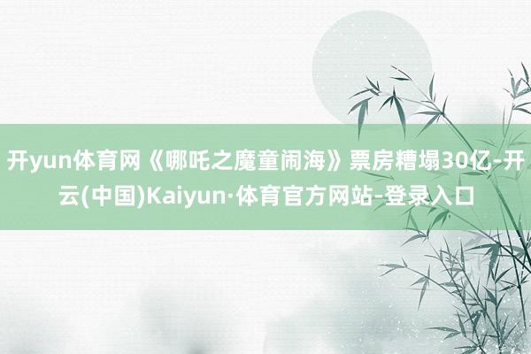 開yun體育網《哪吒之魔童鬧海》票房糟塌30億-開云(中國)Kaiyun·體育官方網站-登錄入口