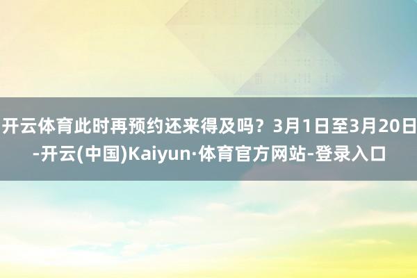 開云體育此時再預約還來得及嗎？3月1日至3月20日-開云(中國)Kaiyun·體育官方網站-登錄入口