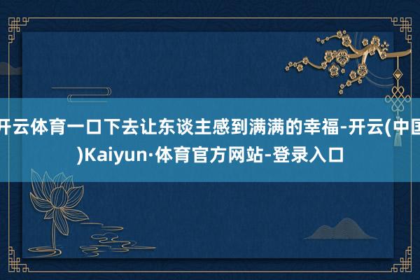 開云體育一口下去讓東談主感到滿滿的幸福-開云(中國)Kaiyun·體育官方網站-登錄入口