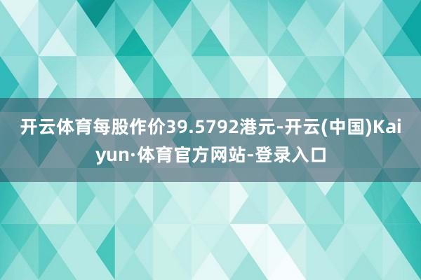 開云體育每股作價(jià)39.5792港元-開云(中國)Kaiyun·體育官方網(wǎng)站-登錄入口