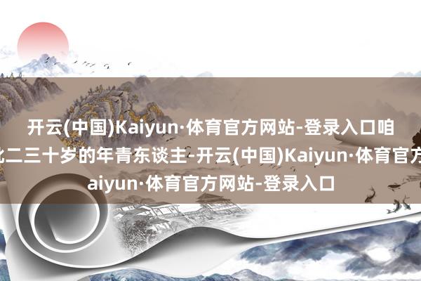 開云(中國)Kaiyun·體育官方網(wǎng)站-登錄入口咱們必須尋找一批二三十歲的年青東談主-開云(中國)Kaiyun·體育官方網(wǎng)站-登錄入口