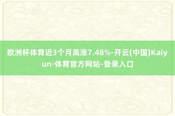 歐洲杯體育近3個月高漲7.48%-開云(中國)Kaiyun·體育官方網站-登錄入口