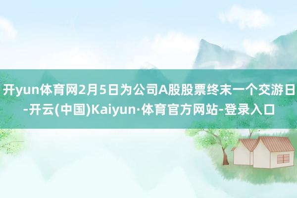 開yun體育網(wǎng)2月5日為公司A股股票終末一個交游日-開云(中國)Kaiyun·體育官方網(wǎng)站-登錄入口